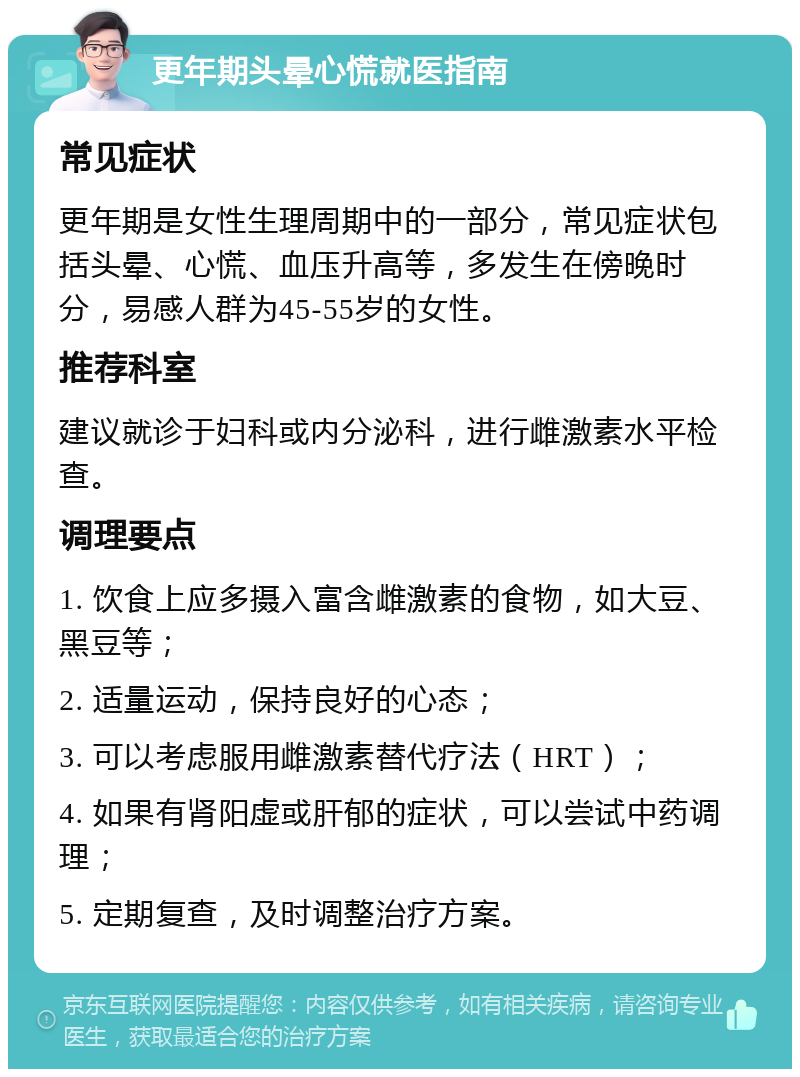 更年期头晕心慌就医指南 常见症状 更年期是女性生理周期中的一部分，常见症状包括头晕、心慌、血压升高等，多发生在傍晚时分，易感人群为45-55岁的女性。 推荐科室 建议就诊于妇科或内分泌科，进行雌激素水平检查。 调理要点 1. 饮食上应多摄入富含雌激素的食物，如大豆、黑豆等； 2. 适量运动，保持良好的心态； 3. 可以考虑服用雌激素替代疗法（HRT）； 4. 如果有肾阳虚或肝郁的症状，可以尝试中药调理； 5. 定期复查，及时调整治疗方案。