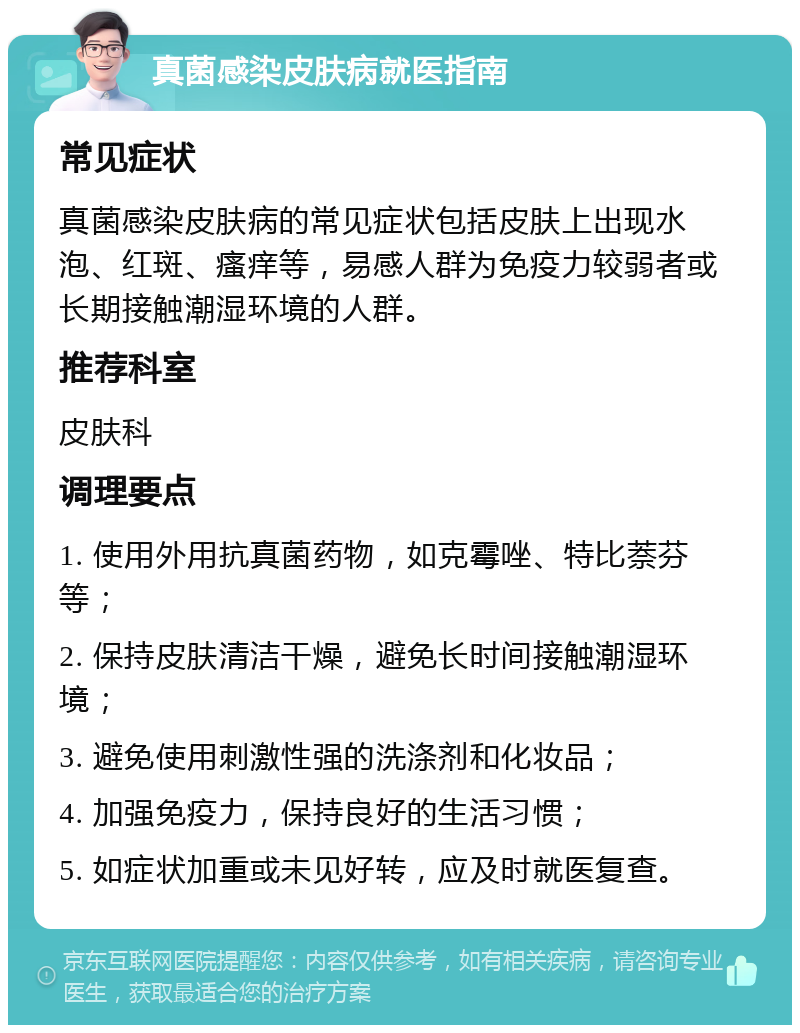 真菌感染皮肤病就医指南 常见症状 真菌感染皮肤病的常见症状包括皮肤上出现水泡、红斑、瘙痒等，易感人群为免疫力较弱者或长期接触潮湿环境的人群。 推荐科室 皮肤科 调理要点 1. 使用外用抗真菌药物，如克霉唑、特比萘芬等； 2. 保持皮肤清洁干燥，避免长时间接触潮湿环境； 3. 避免使用刺激性强的洗涤剂和化妆品； 4. 加强免疫力，保持良好的生活习惯； 5. 如症状加重或未见好转，应及时就医复查。