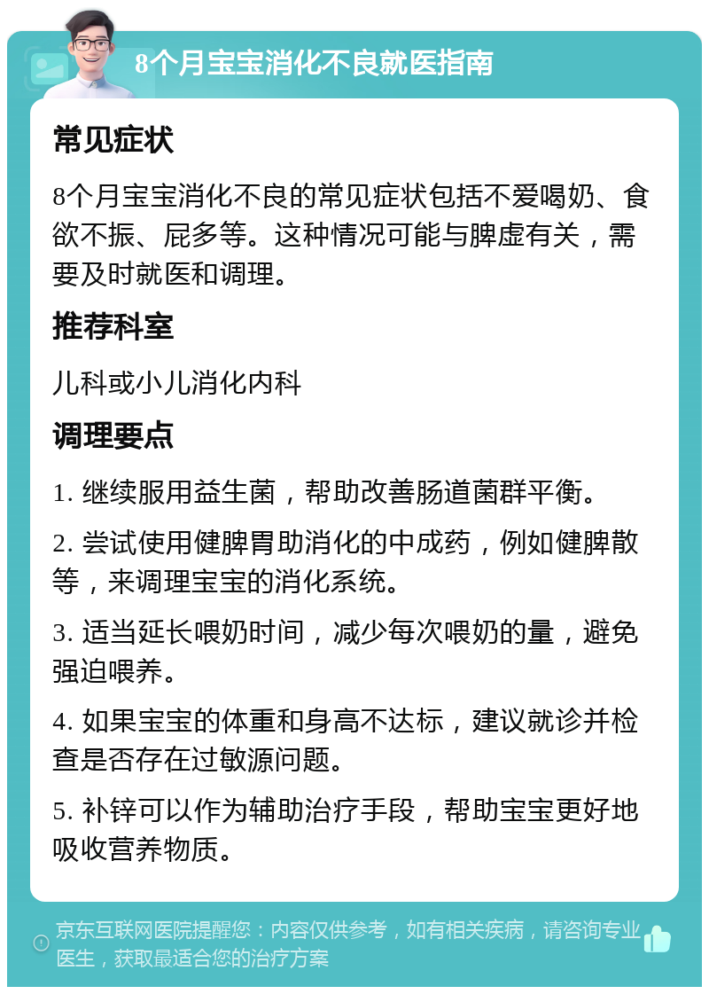 8个月宝宝消化不良就医指南 常见症状 8个月宝宝消化不良的常见症状包括不爱喝奶、食欲不振、屁多等。这种情况可能与脾虚有关，需要及时就医和调理。 推荐科室 儿科或小儿消化内科 调理要点 1. 继续服用益生菌，帮助改善肠道菌群平衡。 2. 尝试使用健脾胃助消化的中成药，例如健脾散等，来调理宝宝的消化系统。 3. 适当延长喂奶时间，减少每次喂奶的量，避免强迫喂养。 4. 如果宝宝的体重和身高不达标，建议就诊并检查是否存在过敏源问题。 5. 补锌可以作为辅助治疗手段，帮助宝宝更好地吸收营养物质。