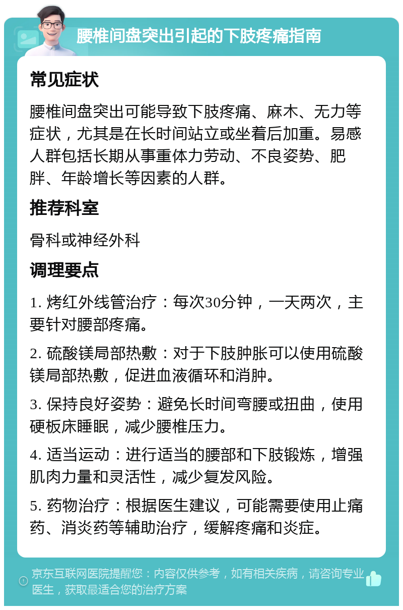 腰椎间盘突出引起的下肢疼痛指南 常见症状 腰椎间盘突出可能导致下肢疼痛、麻木、无力等症状，尤其是在长时间站立或坐着后加重。易感人群包括长期从事重体力劳动、不良姿势、肥胖、年龄增长等因素的人群。 推荐科室 骨科或神经外科 调理要点 1. 烤红外线管治疗：每次30分钟，一天两次，主要针对腰部疼痛。 2. 硫酸镁局部热敷：对于下肢肿胀可以使用硫酸镁局部热敷，促进血液循环和消肿。 3. 保持良好姿势：避免长时间弯腰或扭曲，使用硬板床睡眠，减少腰椎压力。 4. 适当运动：进行适当的腰部和下肢锻炼，增强肌肉力量和灵活性，减少复发风险。 5. 药物治疗：根据医生建议，可能需要使用止痛药、消炎药等辅助治疗，缓解疼痛和炎症。