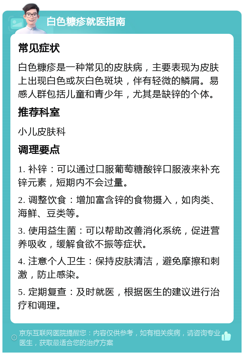 白色糠疹就医指南 常见症状 白色糠疹是一种常见的皮肤病，主要表现为皮肤上出现白色或灰白色斑块，伴有轻微的鳞屑。易感人群包括儿童和青少年，尤其是缺锌的个体。 推荐科室 小儿皮肤科 调理要点 1. 补锌：可以通过口服葡萄糖酸锌口服液来补充锌元素，短期内不会过量。 2. 调整饮食：增加富含锌的食物摄入，如肉类、海鲜、豆类等。 3. 使用益生菌：可以帮助改善消化系统，促进营养吸收，缓解食欲不振等症状。 4. 注意个人卫生：保持皮肤清洁，避免摩擦和刺激，防止感染。 5. 定期复查：及时就医，根据医生的建议进行治疗和调理。