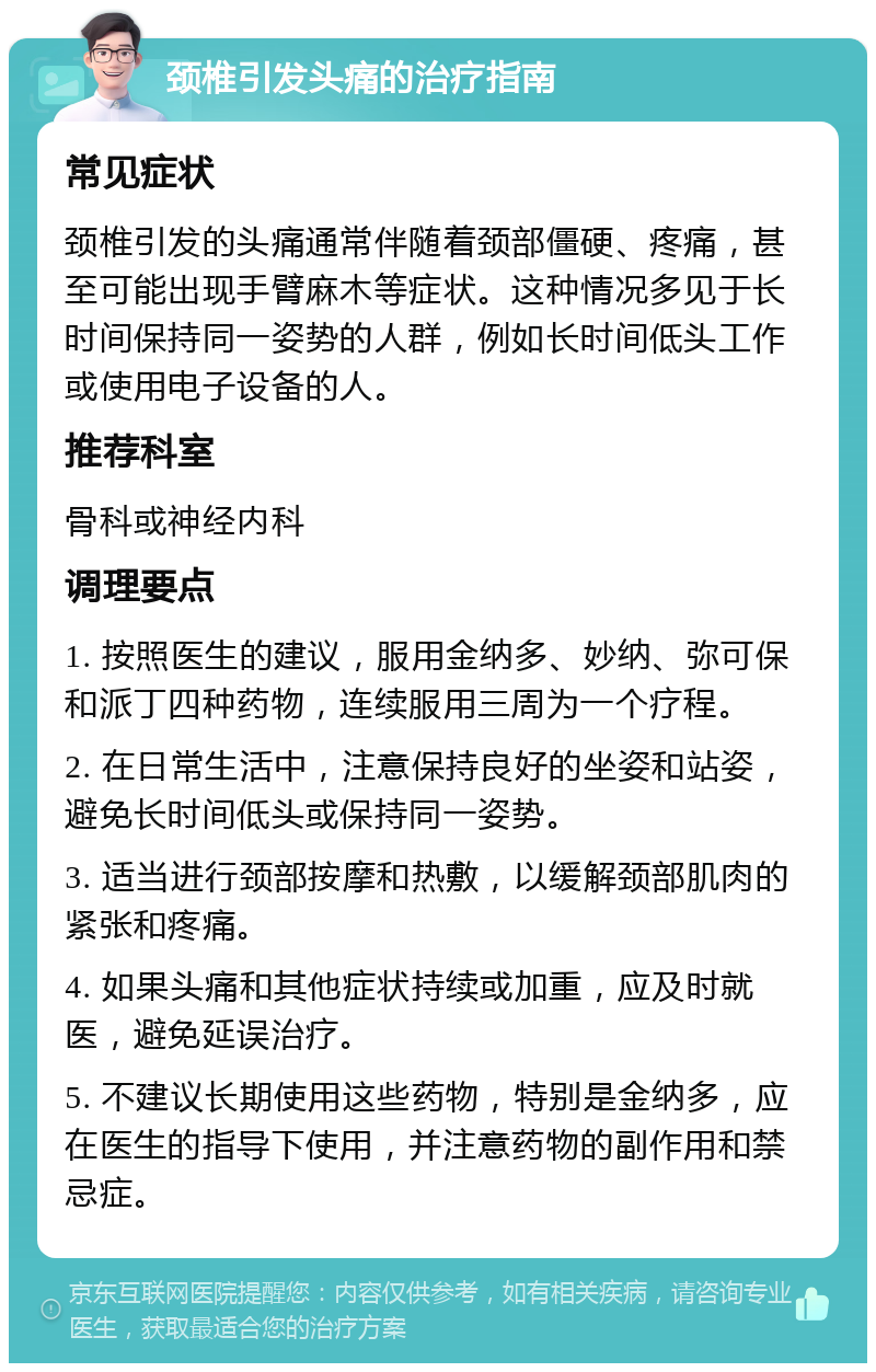 颈椎引发头痛的治疗指南 常见症状 颈椎引发的头痛通常伴随着颈部僵硬、疼痛，甚至可能出现手臂麻木等症状。这种情况多见于长时间保持同一姿势的人群，例如长时间低头工作或使用电子设备的人。 推荐科室 骨科或神经内科 调理要点 1. 按照医生的建议，服用金纳多、妙纳、弥可保和派丁四种药物，连续服用三周为一个疗程。 2. 在日常生活中，注意保持良好的坐姿和站姿，避免长时间低头或保持同一姿势。 3. 适当进行颈部按摩和热敷，以缓解颈部肌肉的紧张和疼痛。 4. 如果头痛和其他症状持续或加重，应及时就医，避免延误治疗。 5. 不建议长期使用这些药物，特别是金纳多，应在医生的指导下使用，并注意药物的副作用和禁忌症。