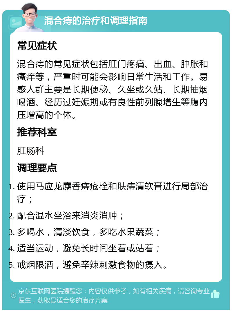 混合痔的治疗和调理指南 常见症状 混合痔的常见症状包括肛门疼痛、出血、肿胀和瘙痒等，严重时可能会影响日常生活和工作。易感人群主要是长期便秘、久坐或久站、长期抽烟喝酒、经历过妊娠期或有良性前列腺增生等腹内压增高的个体。 推荐科室 肛肠科 调理要点 使用马应龙麝香痔疮栓和肤痔清软膏进行局部治疗； 配合温水坐浴来消炎消肿； 多喝水，清淡饮食，多吃水果蔬菜； 适当运动，避免长时间坐着或站着； 戒烟限酒，避免辛辣刺激食物的摄入。