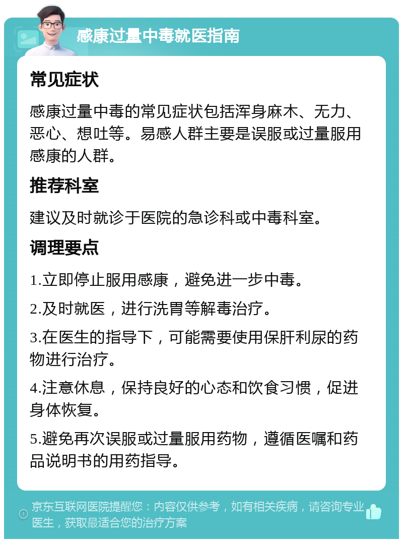 感康过量中毒就医指南 常见症状 感康过量中毒的常见症状包括浑身麻木、无力、恶心、想吐等。易感人群主要是误服或过量服用感康的人群。 推荐科室 建议及时就诊于医院的急诊科或中毒科室。 调理要点 1.立即停止服用感康，避免进一步中毒。 2.及时就医，进行洗胃等解毒治疗。 3.在医生的指导下，可能需要使用保肝利尿的药物进行治疗。 4.注意休息，保持良好的心态和饮食习惯，促进身体恢复。 5.避免再次误服或过量服用药物，遵循医嘱和药品说明书的用药指导。