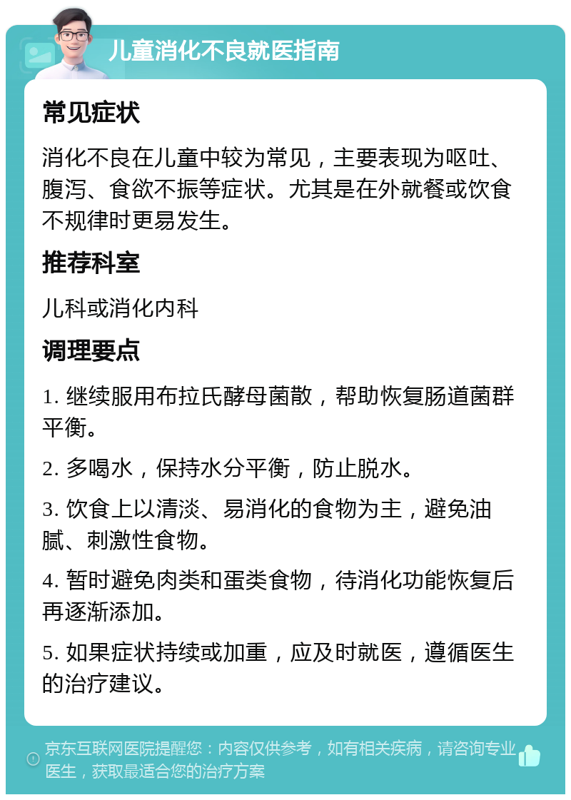 儿童消化不良就医指南 常见症状 消化不良在儿童中较为常见，主要表现为呕吐、腹泻、食欲不振等症状。尤其是在外就餐或饮食不规律时更易发生。 推荐科室 儿科或消化内科 调理要点 1. 继续服用布拉氏酵母菌散，帮助恢复肠道菌群平衡。 2. 多喝水，保持水分平衡，防止脱水。 3. 饮食上以清淡、易消化的食物为主，避免油腻、刺激性食物。 4. 暂时避免肉类和蛋类食物，待消化功能恢复后再逐渐添加。 5. 如果症状持续或加重，应及时就医，遵循医生的治疗建议。