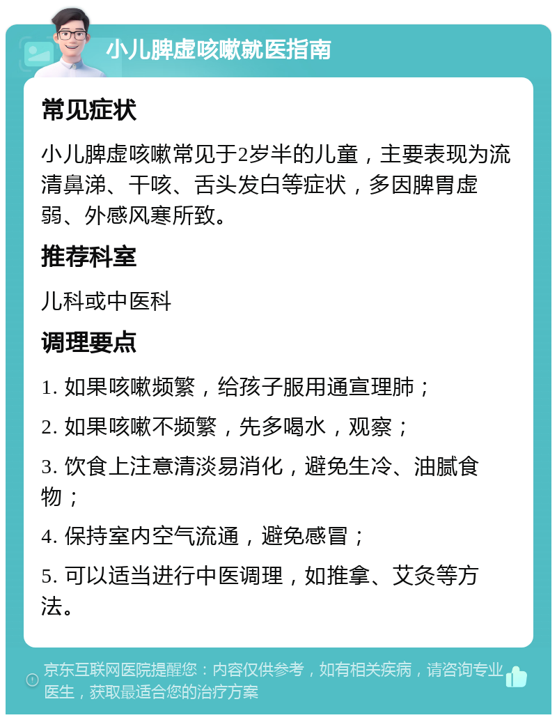 小儿脾虚咳嗽就医指南 常见症状 小儿脾虚咳嗽常见于2岁半的儿童，主要表现为流清鼻涕、干咳、舌头发白等症状，多因脾胃虚弱、外感风寒所致。 推荐科室 儿科或中医科 调理要点 1. 如果咳嗽频繁，给孩子服用通宣理肺； 2. 如果咳嗽不频繁，先多喝水，观察； 3. 饮食上注意清淡易消化，避免生冷、油腻食物； 4. 保持室内空气流通，避免感冒； 5. 可以适当进行中医调理，如推拿、艾灸等方法。