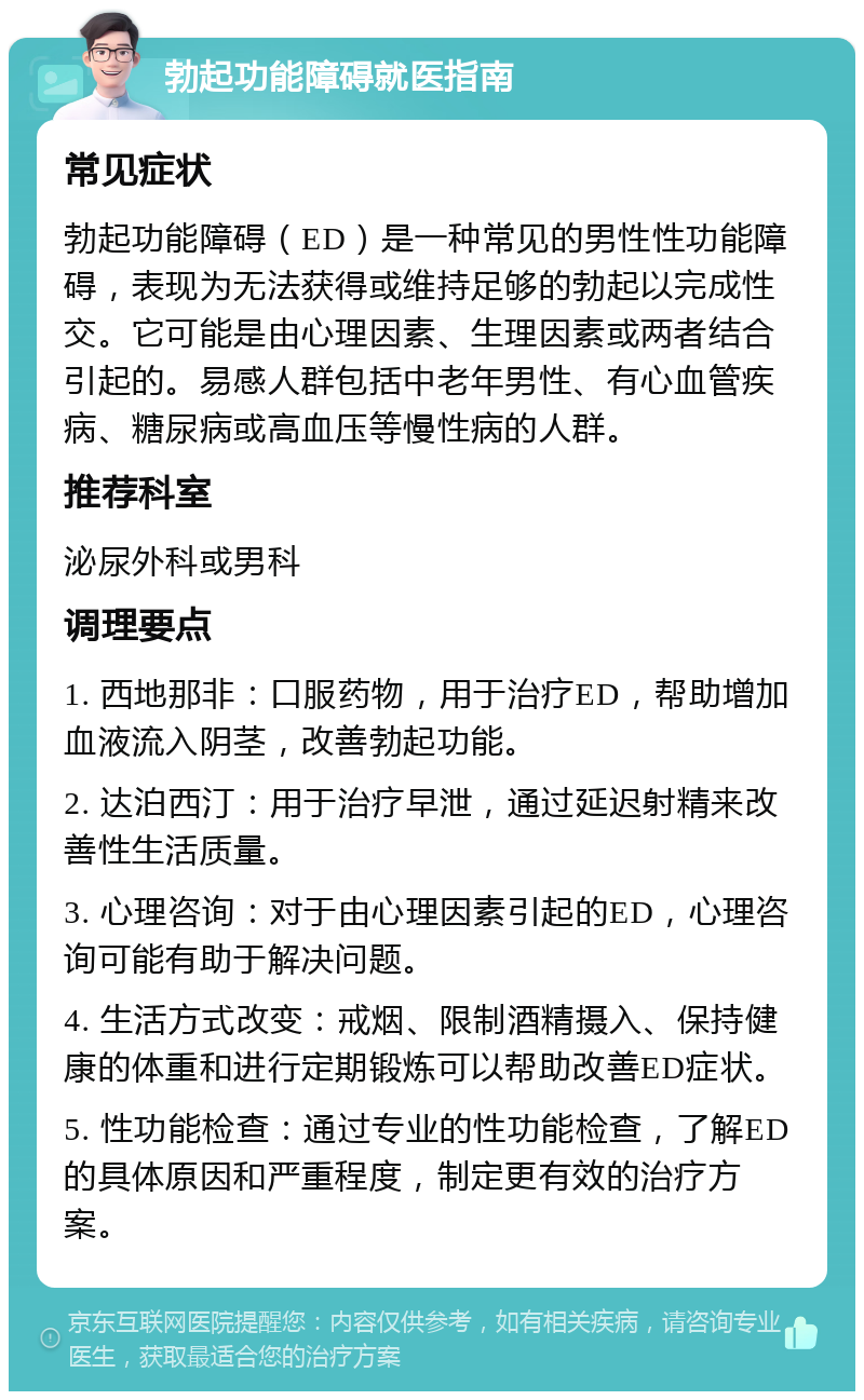 勃起功能障碍就医指南 常见症状 勃起功能障碍（ED）是一种常见的男性性功能障碍，表现为无法获得或维持足够的勃起以完成性交。它可能是由心理因素、生理因素或两者结合引起的。易感人群包括中老年男性、有心血管疾病、糖尿病或高血压等慢性病的人群。 推荐科室 泌尿外科或男科 调理要点 1. 西地那非：口服药物，用于治疗ED，帮助增加血液流入阴茎，改善勃起功能。 2. 达泊西汀：用于治疗早泄，通过延迟射精来改善性生活质量。 3. 心理咨询：对于由心理因素引起的ED，心理咨询可能有助于解决问题。 4. 生活方式改变：戒烟、限制酒精摄入、保持健康的体重和进行定期锻炼可以帮助改善ED症状。 5. 性功能检查：通过专业的性功能检查，了解ED的具体原因和严重程度，制定更有效的治疗方案。