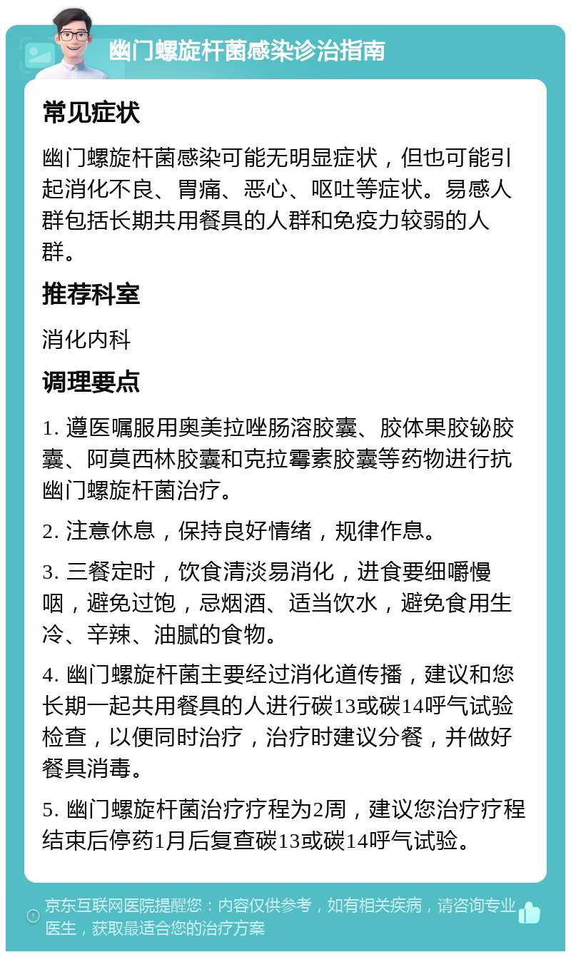 幽门螺旋杆菌感染诊治指南 常见症状 幽门螺旋杆菌感染可能无明显症状，但也可能引起消化不良、胃痛、恶心、呕吐等症状。易感人群包括长期共用餐具的人群和免疫力较弱的人群。 推荐科室 消化内科 调理要点 1. 遵医嘱服用奥美拉唑肠溶胶囊、胶体果胶铋胶囊、阿莫西林胶囊和克拉霉素胶囊等药物进行抗幽门螺旋杆菌治疗。 2. 注意休息，保持良好情绪，规律作息。 3. 三餐定时，饮食清淡易消化，进食要细嚼慢咽，避免过饱，忌烟酒、适当饮水，避免食用生冷、辛辣、油腻的食物。 4. 幽门螺旋杆菌主要经过消化道传播，建议和您长期一起共用餐具的人进行碳13或碳14呼气试验检查，以便同时治疗，治疗时建议分餐，并做好餐具消毒。 5. 幽门螺旋杆菌治疗疗程为2周，建议您治疗疗程结束后停药1月后复查碳13或碳14呼气试验。