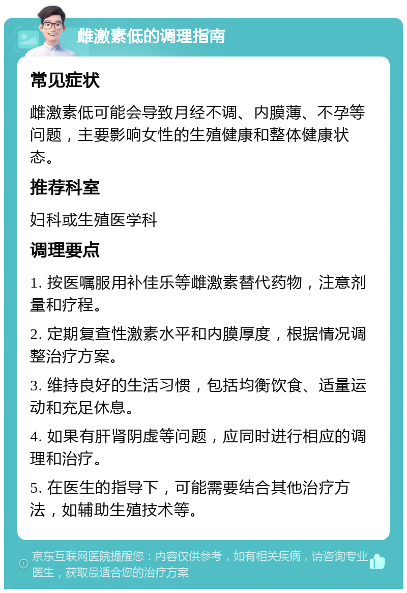 雌激素低的调理指南 常见症状 雌激素低可能会导致月经不调、内膜薄、不孕等问题，主要影响女性的生殖健康和整体健康状态。 推荐科室 妇科或生殖医学科 调理要点 1. 按医嘱服用补佳乐等雌激素替代药物，注意剂量和疗程。 2. 定期复查性激素水平和内膜厚度，根据情况调整治疗方案。 3. 维持良好的生活习惯，包括均衡饮食、适量运动和充足休息。 4. 如果有肝肾阴虚等问题，应同时进行相应的调理和治疗。 5. 在医生的指导下，可能需要结合其他治疗方法，如辅助生殖技术等。