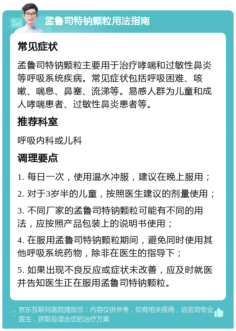 孟鲁司特钠颗粒用法指南 常见症状 孟鲁司特钠颗粒主要用于治疗哮喘和过敏性鼻炎等呼吸系统疾病。常见症状包括呼吸困难、咳嗽、喘息、鼻塞、流涕等。易感人群为儿童和成人哮喘患者、过敏性鼻炎患者等。 推荐科室 呼吸内科或儿科 调理要点 1. 每日一次，使用温水冲服，建议在晚上服用； 2. 对于3岁半的儿童，按照医生建议的剂量使用； 3. 不同厂家的孟鲁司特钠颗粒可能有不同的用法，应按照产品包装上的说明书使用； 4. 在服用孟鲁司特钠颗粒期间，避免同时使用其他呼吸系统药物，除非在医生的指导下； 5. 如果出现不良反应或症状未改善，应及时就医并告知医生正在服用孟鲁司特钠颗粒。