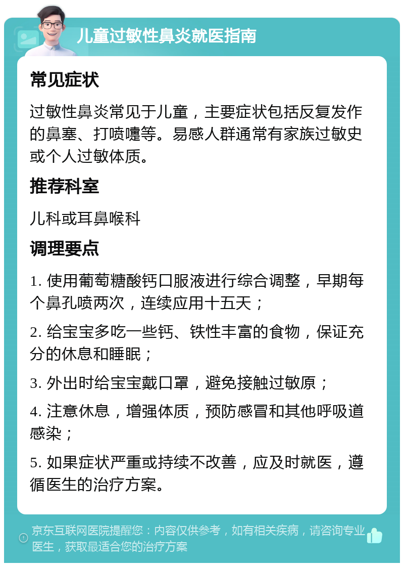 儿童过敏性鼻炎就医指南 常见症状 过敏性鼻炎常见于儿童，主要症状包括反复发作的鼻塞、打喷嚏等。易感人群通常有家族过敏史或个人过敏体质。 推荐科室 儿科或耳鼻喉科 调理要点 1. 使用葡萄糖酸钙口服液进行综合调整，早期每个鼻孔喷两次，连续应用十五天； 2. 给宝宝多吃一些钙、铁性丰富的食物，保证充分的休息和睡眠； 3. 外出时给宝宝戴口罩，避免接触过敏原； 4. 注意休息，增强体质，预防感冒和其他呼吸道感染； 5. 如果症状严重或持续不改善，应及时就医，遵循医生的治疗方案。