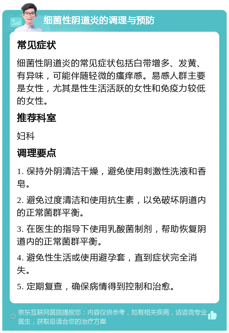 细菌性阴道炎的调理与预防 常见症状 细菌性阴道炎的常见症状包括白带增多、发黄、有异味，可能伴随轻微的瘙痒感。易感人群主要是女性，尤其是性生活活跃的女性和免疫力较低的女性。 推荐科室 妇科 调理要点 1. 保持外阴清洁干燥，避免使用刺激性洗液和香皂。 2. 避免过度清洁和使用抗生素，以免破坏阴道内的正常菌群平衡。 3. 在医生的指导下使用乳酸菌制剂，帮助恢复阴道内的正常菌群平衡。 4. 避免性生活或使用避孕套，直到症状完全消失。 5. 定期复查，确保病情得到控制和治愈。