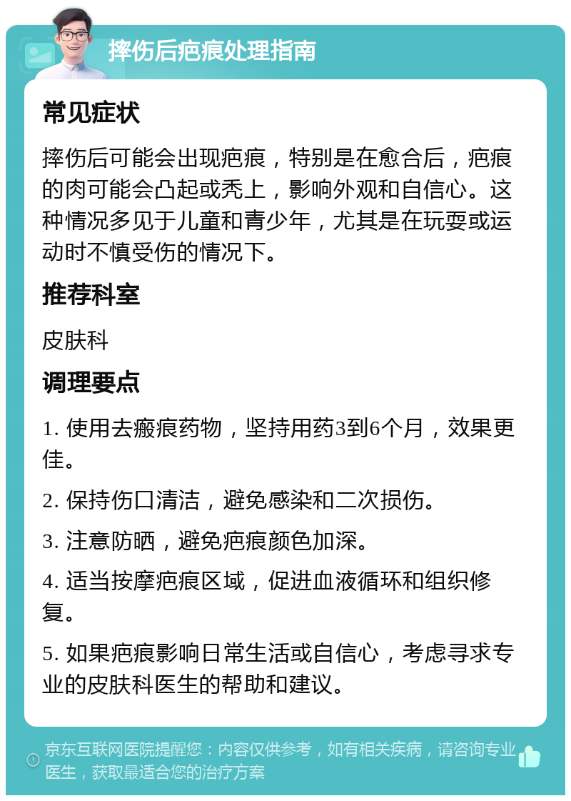 摔伤后疤痕处理指南 常见症状 摔伤后可能会出现疤痕，特别是在愈合后，疤痕的肉可能会凸起或秃上，影响外观和自信心。这种情况多见于儿童和青少年，尤其是在玩耍或运动时不慎受伤的情况下。 推荐科室 皮肤科 调理要点 1. 使用去瘢痕药物，坚持用药3到6个月，效果更佳。 2. 保持伤口清洁，避免感染和二次损伤。 3. 注意防晒，避免疤痕颜色加深。 4. 适当按摩疤痕区域，促进血液循环和组织修复。 5. 如果疤痕影响日常生活或自信心，考虑寻求专业的皮肤科医生的帮助和建议。