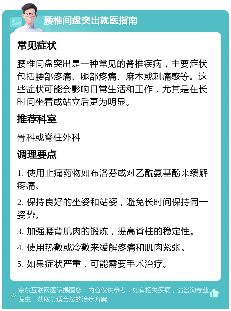 腰椎间盘突出就医指南 常见症状 腰椎间盘突出是一种常见的脊椎疾病，主要症状包括腰部疼痛、腿部疼痛、麻木或刺痛感等。这些症状可能会影响日常生活和工作，尤其是在长时间坐着或站立后更为明显。 推荐科室 骨科或脊柱外科 调理要点 1. 使用止痛药物如布洛芬或对乙酰氨基酚来缓解疼痛。 2. 保持良好的坐姿和站姿，避免长时间保持同一姿势。 3. 加强腰背肌肉的锻炼，提高脊柱的稳定性。 4. 使用热敷或冷敷来缓解疼痛和肌肉紧张。 5. 如果症状严重，可能需要手术治疗。