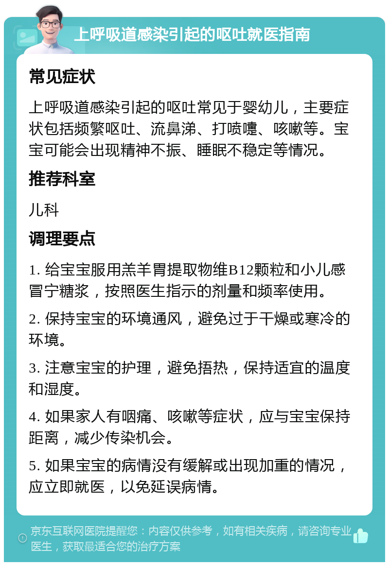 上呼吸道感染引起的呕吐就医指南 常见症状 上呼吸道感染引起的呕吐常见于婴幼儿，主要症状包括频繁呕吐、流鼻涕、打喷嚏、咳嗽等。宝宝可能会出现精神不振、睡眠不稳定等情况。 推荐科室 儿科 调理要点 1. 给宝宝服用羔羊胃提取物维B12颗粒和小儿感冒宁糖浆，按照医生指示的剂量和频率使用。 2. 保持宝宝的环境通风，避免过于干燥或寒冷的环境。 3. 注意宝宝的护理，避免捂热，保持适宜的温度和湿度。 4. 如果家人有咽痛、咳嗽等症状，应与宝宝保持距离，减少传染机会。 5. 如果宝宝的病情没有缓解或出现加重的情况，应立即就医，以免延误病情。