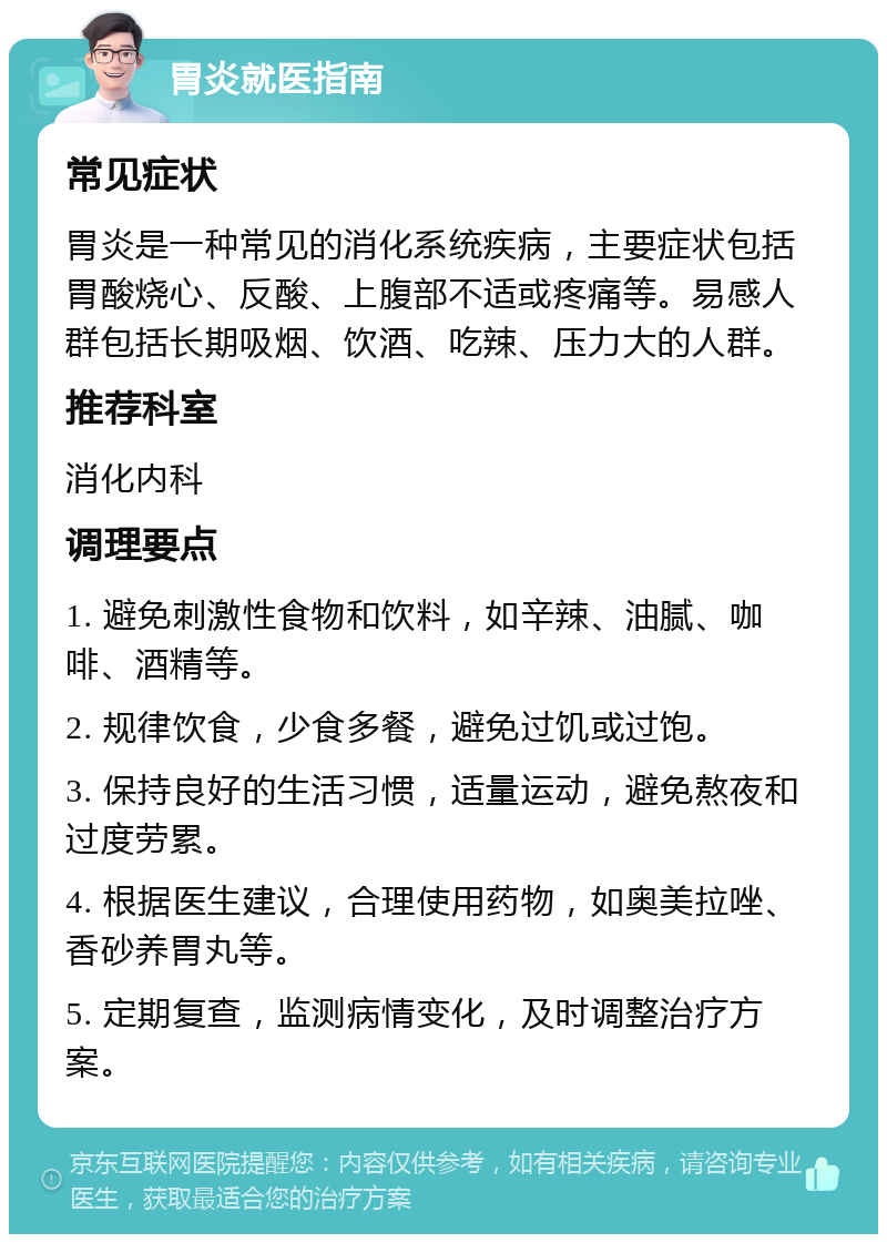 胃炎就医指南 常见症状 胃炎是一种常见的消化系统疾病，主要症状包括胃酸烧心、反酸、上腹部不适或疼痛等。易感人群包括长期吸烟、饮酒、吃辣、压力大的人群。 推荐科室 消化内科 调理要点 1. 避免刺激性食物和饮料，如辛辣、油腻、咖啡、酒精等。 2. 规律饮食，少食多餐，避免过饥或过饱。 3. 保持良好的生活习惯，适量运动，避免熬夜和过度劳累。 4. 根据医生建议，合理使用药物，如奥美拉唑、香砂养胃丸等。 5. 定期复查，监测病情变化，及时调整治疗方案。