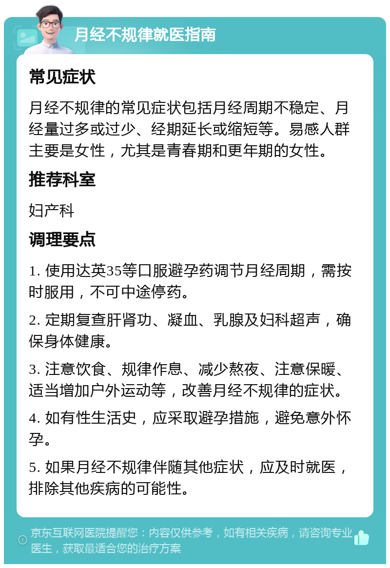 月经不规律就医指南 常见症状 月经不规律的常见症状包括月经周期不稳定、月经量过多或过少、经期延长或缩短等。易感人群主要是女性，尤其是青春期和更年期的女性。 推荐科室 妇产科 调理要点 1. 使用达英35等口服避孕药调节月经周期，需按时服用，不可中途停药。 2. 定期复查肝肾功、凝血、乳腺及妇科超声，确保身体健康。 3. 注意饮食、规律作息、减少熬夜、注意保暖、适当增加户外运动等，改善月经不规律的症状。 4. 如有性生活史，应采取避孕措施，避免意外怀孕。 5. 如果月经不规律伴随其他症状，应及时就医，排除其他疾病的可能性。