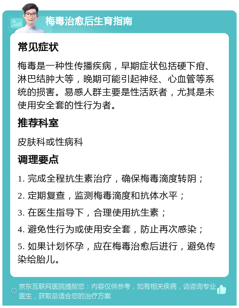 梅毒治愈后生育指南 常见症状 梅毒是一种性传播疾病，早期症状包括硬下疳、淋巴结肿大等，晚期可能引起神经、心血管等系统的损害。易感人群主要是性活跃者，尤其是未使用安全套的性行为者。 推荐科室 皮肤科或性病科 调理要点 1. 完成全程抗生素治疗，确保梅毒滴度转阴； 2. 定期复查，监测梅毒滴度和抗体水平； 3. 在医生指导下，合理使用抗生素； 4. 避免性行为或使用安全套，防止再次感染； 5. 如果计划怀孕，应在梅毒治愈后进行，避免传染给胎儿。