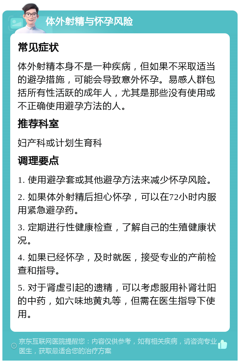 体外射精与怀孕风险 常见症状 体外射精本身不是一种疾病，但如果不采取适当的避孕措施，可能会导致意外怀孕。易感人群包括所有性活跃的成年人，尤其是那些没有使用或不正确使用避孕方法的人。 推荐科室 妇产科或计划生育科 调理要点 1. 使用避孕套或其他避孕方法来减少怀孕风险。 2. 如果体外射精后担心怀孕，可以在72小时内服用紧急避孕药。 3. 定期进行性健康检查，了解自己的生殖健康状况。 4. 如果已经怀孕，及时就医，接受专业的产前检查和指导。 5. 对于肾虚引起的遗精，可以考虑服用补肾壮阳的中药，如六味地黄丸等，但需在医生指导下使用。