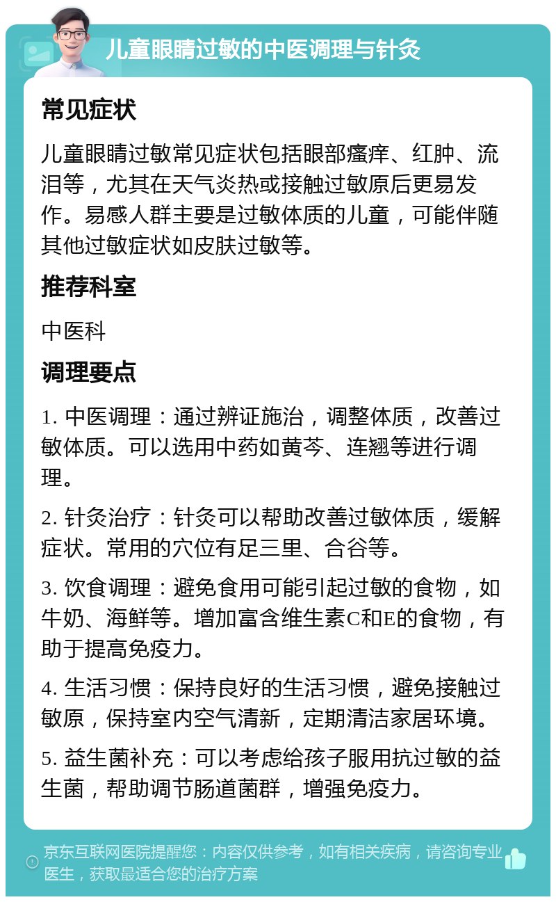 儿童眼睛过敏的中医调理与针灸 常见症状 儿童眼睛过敏常见症状包括眼部瘙痒、红肿、流泪等，尤其在天气炎热或接触过敏原后更易发作。易感人群主要是过敏体质的儿童，可能伴随其他过敏症状如皮肤过敏等。 推荐科室 中医科 调理要点 1. 中医调理：通过辨证施治，调整体质，改善过敏体质。可以选用中药如黄芩、连翘等进行调理。 2. 针灸治疗：针灸可以帮助改善过敏体质，缓解症状。常用的穴位有足三里、合谷等。 3. 饮食调理：避免食用可能引起过敏的食物，如牛奶、海鲜等。增加富含维生素C和E的食物，有助于提高免疫力。 4. 生活习惯：保持良好的生活习惯，避免接触过敏原，保持室内空气清新，定期清洁家居环境。 5. 益生菌补充：可以考虑给孩子服用抗过敏的益生菌，帮助调节肠道菌群，增强免疫力。