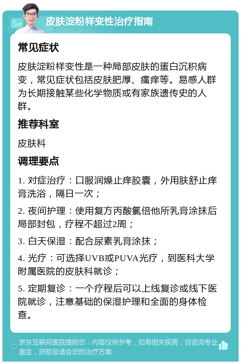 皮肤淀粉样变性治疗指南 常见症状 皮肤淀粉样变性是一种局部皮肤的蛋白沉积病变，常见症状包括皮肤肥厚、瘙痒等。易感人群为长期接触某些化学物质或有家族遗传史的人群。 推荐科室 皮肤科 调理要点 1. 对症治疗：口服润燥止痒胶囊，外用肤舒止痒膏洗浴，隔日一次； 2. 夜间护理：使用复方丙酸氯倍他所乳膏涂抹后局部封包，疗程不超过2周； 3. 白天保湿：配合尿素乳膏涂抹； 4. 光疗：可选择UVB或PUVA光疗，到医科大学附属医院的皮肤科就诊； 5. 定期复诊：一个疗程后可以上线复诊或线下医院就诊，注意基础的保湿护理和全面的身体检查。