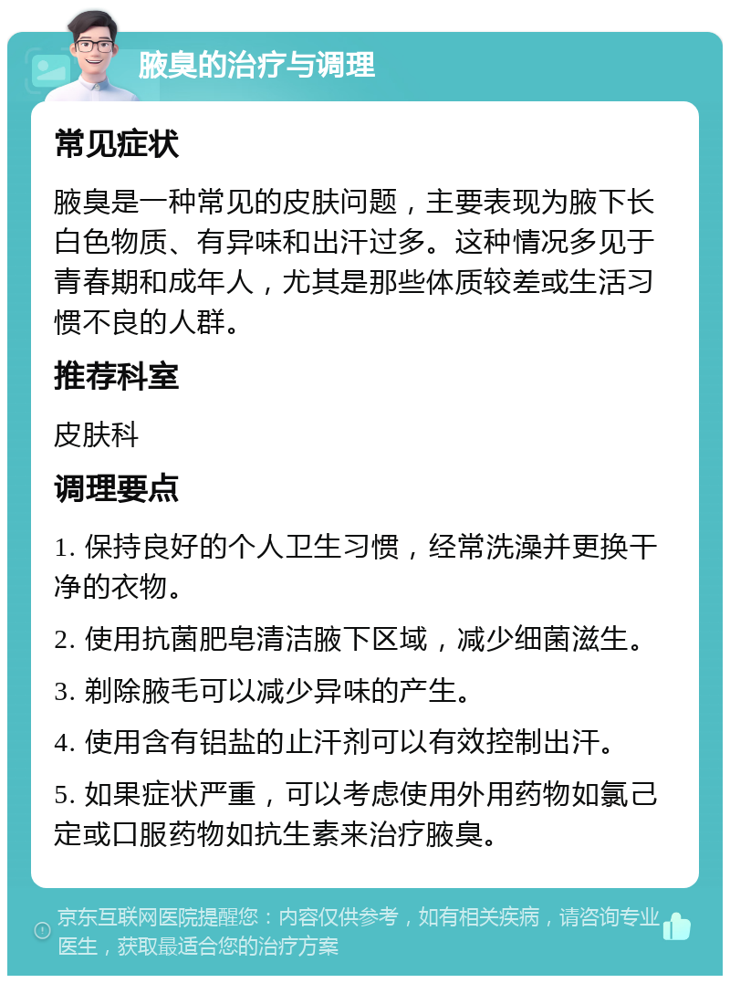 腋臭的治疗与调理 常见症状 腋臭是一种常见的皮肤问题，主要表现为腋下长白色物质、有异味和出汗过多。这种情况多见于青春期和成年人，尤其是那些体质较差或生活习惯不良的人群。 推荐科室 皮肤科 调理要点 1. 保持良好的个人卫生习惯，经常洗澡并更换干净的衣物。 2. 使用抗菌肥皂清洁腋下区域，减少细菌滋生。 3. 剃除腋毛可以减少异味的产生。 4. 使用含有铝盐的止汗剂可以有效控制出汗。 5. 如果症状严重，可以考虑使用外用药物如氯己定或口服药物如抗生素来治疗腋臭。