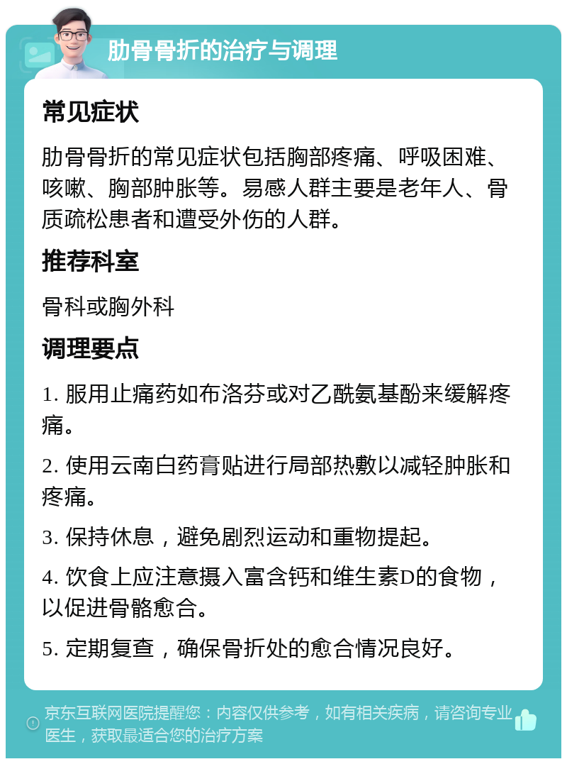 肋骨骨折的治疗与调理 常见症状 肋骨骨折的常见症状包括胸部疼痛、呼吸困难、咳嗽、胸部肿胀等。易感人群主要是老年人、骨质疏松患者和遭受外伤的人群。 推荐科室 骨科或胸外科 调理要点 1. 服用止痛药如布洛芬或对乙酰氨基酚来缓解疼痛。 2. 使用云南白药膏贴进行局部热敷以减轻肿胀和疼痛。 3. 保持休息，避免剧烈运动和重物提起。 4. 饮食上应注意摄入富含钙和维生素D的食物，以促进骨骼愈合。 5. 定期复查，确保骨折处的愈合情况良好。