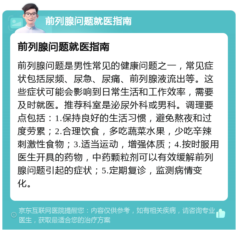 前列腺问题就医指南 前列腺问题就医指南 前列腺问题是男性常见的健康问题之一，常见症状包括尿频、尿急、尿痛、前列腺液流出等。这些症状可能会影响到日常生活和工作效率，需要及时就医。推荐科室是泌尿外科或男科。调理要点包括：1.保持良好的生活习惯，避免熬夜和过度劳累；2.合理饮食，多吃蔬菜水果，少吃辛辣刺激性食物；3.适当运动，增强体质；4.按时服用医生开具的药物，中药颗粒剂可以有效缓解前列腺问题引起的症状；5.定期复诊，监测病情变化。