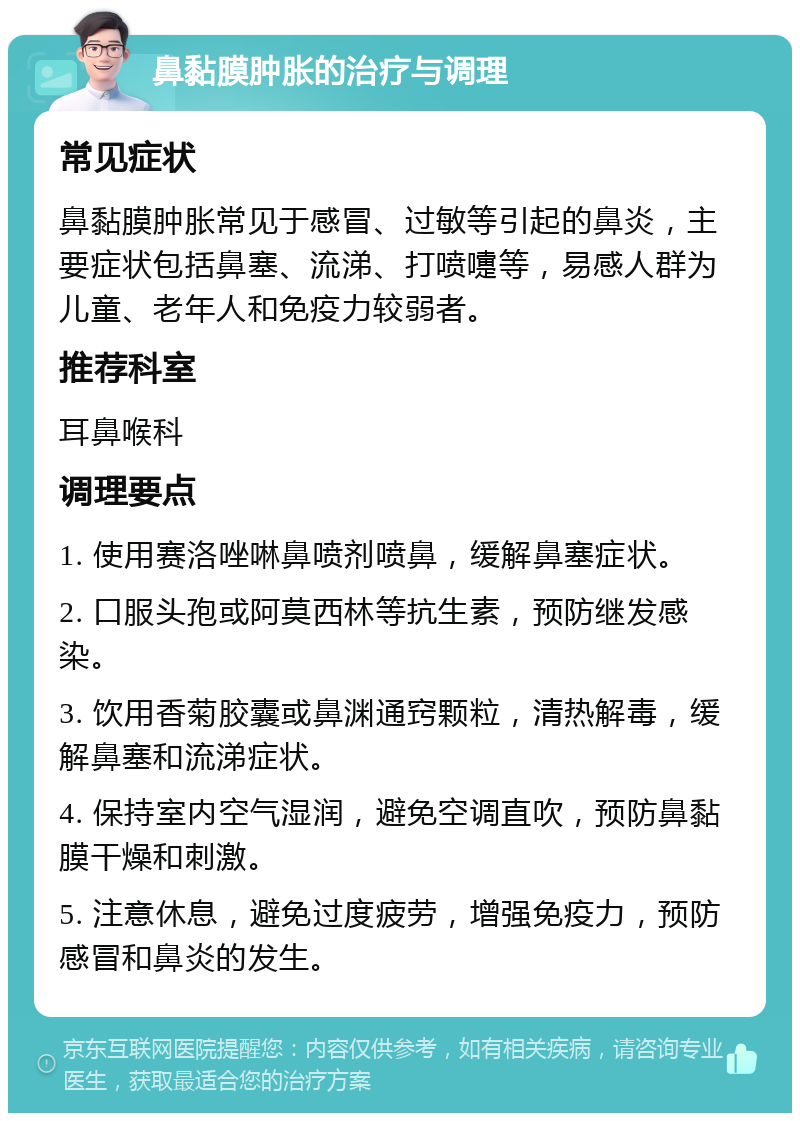 鼻黏膜肿胀的治疗与调理 常见症状 鼻黏膜肿胀常见于感冒、过敏等引起的鼻炎，主要症状包括鼻塞、流涕、打喷嚏等，易感人群为儿童、老年人和免疫力较弱者。 推荐科室 耳鼻喉科 调理要点 1. 使用赛洛唑啉鼻喷剂喷鼻，缓解鼻塞症状。 2. 口服头孢或阿莫西林等抗生素，预防继发感染。 3. 饮用香菊胶囊或鼻渊通窍颗粒，清热解毒，缓解鼻塞和流涕症状。 4. 保持室内空气湿润，避免空调直吹，预防鼻黏膜干燥和刺激。 5. 注意休息，避免过度疲劳，增强免疫力，预防感冒和鼻炎的发生。