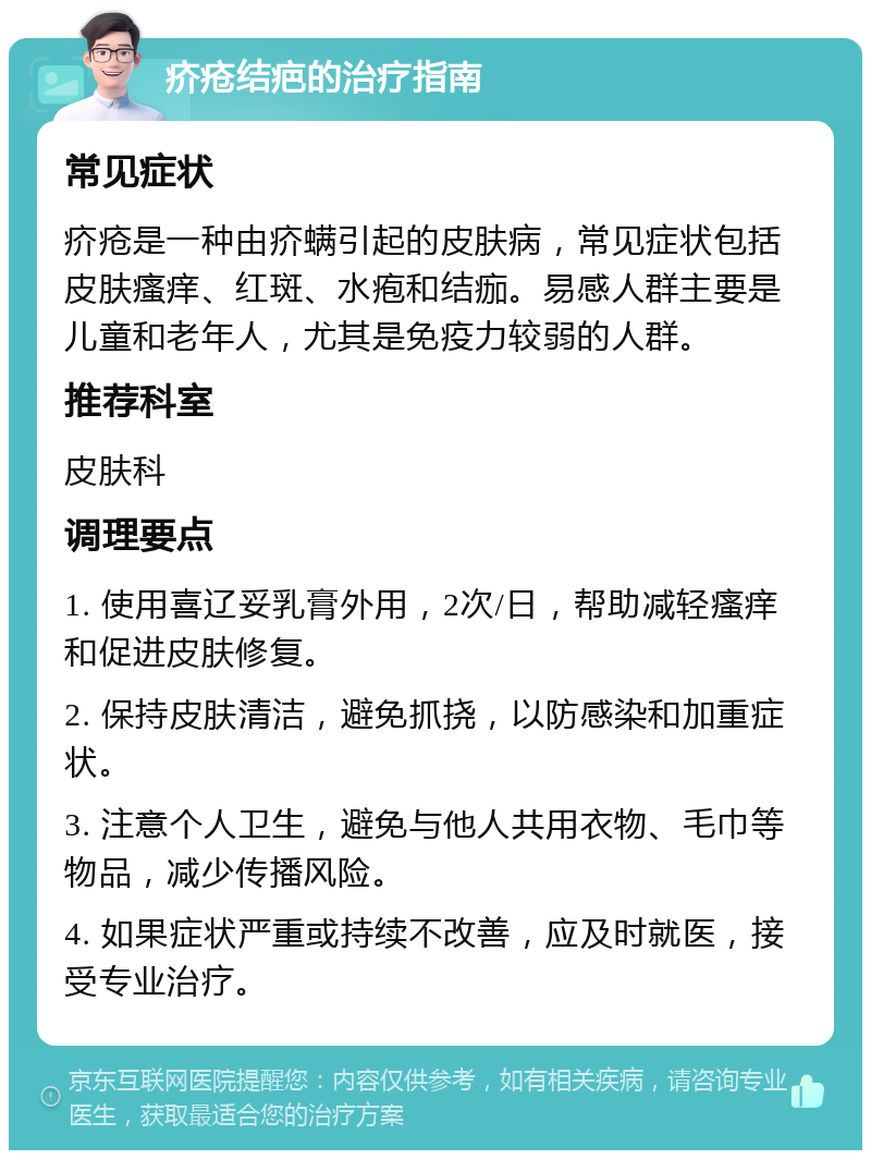 疥疮结疤的治疗指南 常见症状 疥疮是一种由疥螨引起的皮肤病，常见症状包括皮肤瘙痒、红斑、水疱和结痂。易感人群主要是儿童和老年人，尤其是免疫力较弱的人群。 推荐科室 皮肤科 调理要点 1. 使用喜辽妥乳膏外用，2次/日，帮助减轻瘙痒和促进皮肤修复。 2. 保持皮肤清洁，避免抓挠，以防感染和加重症状。 3. 注意个人卫生，避免与他人共用衣物、毛巾等物品，减少传播风险。 4. 如果症状严重或持续不改善，应及时就医，接受专业治疗。