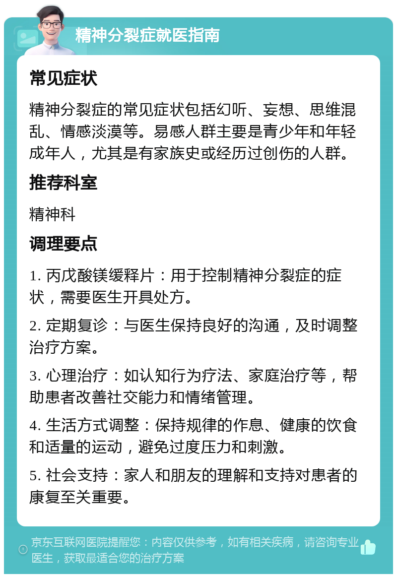 精神分裂症就医指南 常见症状 精神分裂症的常见症状包括幻听、妄想、思维混乱、情感淡漠等。易感人群主要是青少年和年轻成年人，尤其是有家族史或经历过创伤的人群。 推荐科室 精神科 调理要点 1. 丙戊酸镁缓释片：用于控制精神分裂症的症状，需要医生开具处方。 2. 定期复诊：与医生保持良好的沟通，及时调整治疗方案。 3. 心理治疗：如认知行为疗法、家庭治疗等，帮助患者改善社交能力和情绪管理。 4. 生活方式调整：保持规律的作息、健康的饮食和适量的运动，避免过度压力和刺激。 5. 社会支持：家人和朋友的理解和支持对患者的康复至关重要。