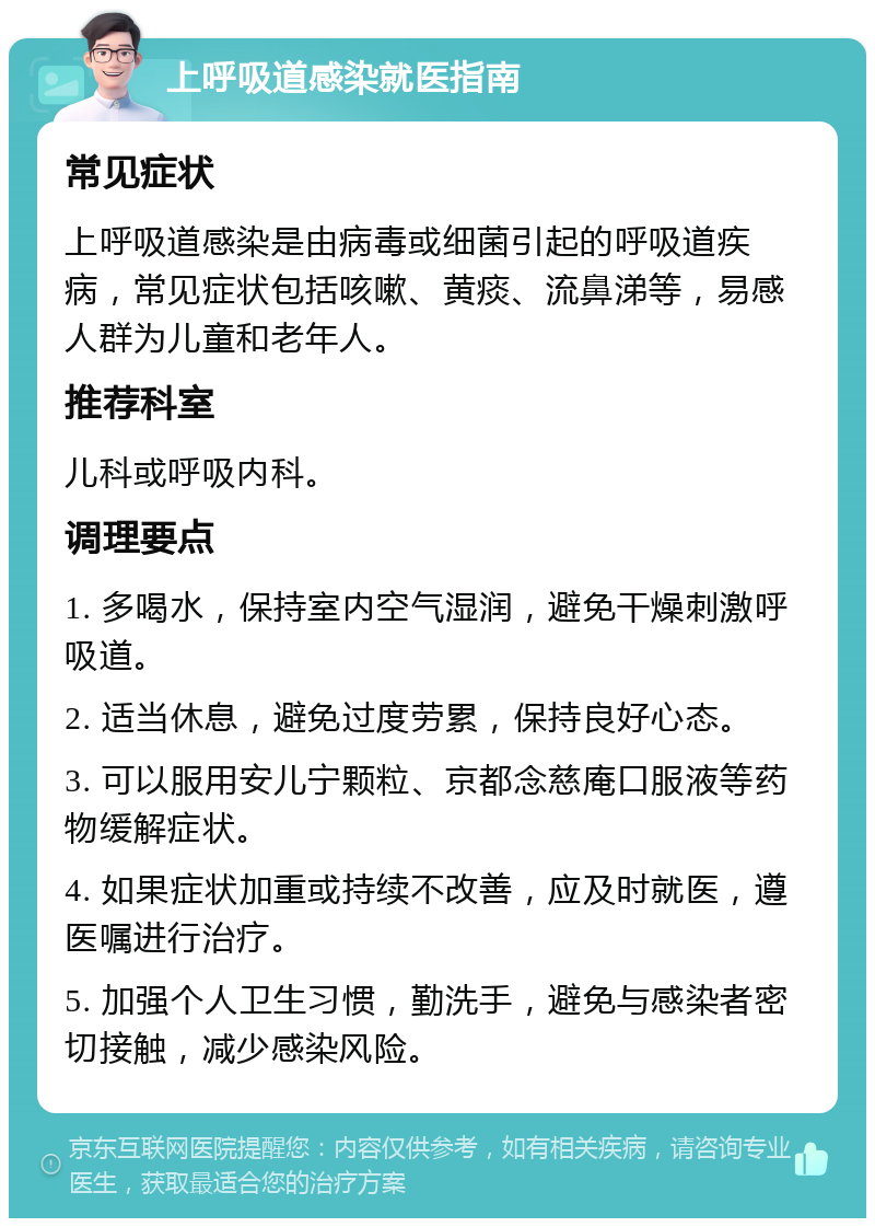 上呼吸道感染就医指南 常见症状 上呼吸道感染是由病毒或细菌引起的呼吸道疾病，常见症状包括咳嗽、黄痰、流鼻涕等，易感人群为儿童和老年人。 推荐科室 儿科或呼吸内科。 调理要点 1. 多喝水，保持室内空气湿润，避免干燥刺激呼吸道。 2. 适当休息，避免过度劳累，保持良好心态。 3. 可以服用安儿宁颗粒、京都念慈庵口服液等药物缓解症状。 4. 如果症状加重或持续不改善，应及时就医，遵医嘱进行治疗。 5. 加强个人卫生习惯，勤洗手，避免与感染者密切接触，减少感染风险。