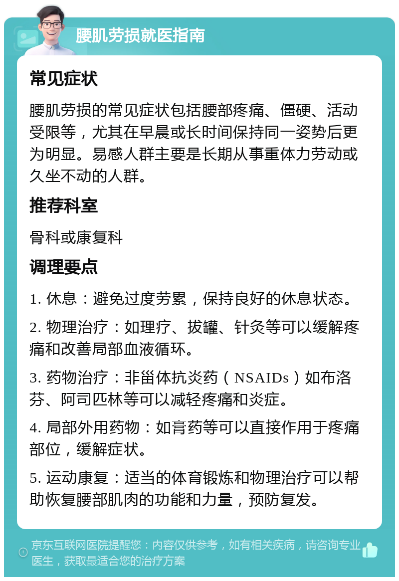 腰肌劳损就医指南 常见症状 腰肌劳损的常见症状包括腰部疼痛、僵硬、活动受限等，尤其在早晨或长时间保持同一姿势后更为明显。易感人群主要是长期从事重体力劳动或久坐不动的人群。 推荐科室 骨科或康复科 调理要点 1. 休息：避免过度劳累，保持良好的休息状态。 2. 物理治疗：如理疗、拔罐、针灸等可以缓解疼痛和改善局部血液循环。 3. 药物治疗：非甾体抗炎药（NSAIDs）如布洛芬、阿司匹林等可以减轻疼痛和炎症。 4. 局部外用药物：如膏药等可以直接作用于疼痛部位，缓解症状。 5. 运动康复：适当的体育锻炼和物理治疗可以帮助恢复腰部肌肉的功能和力量，预防复发。