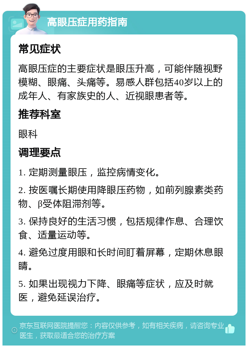 高眼压症用药指南 常见症状 高眼压症的主要症状是眼压升高，可能伴随视野模糊、眼痛、头痛等。易感人群包括40岁以上的成年人、有家族史的人、近视眼患者等。 推荐科室 眼科 调理要点 1. 定期测量眼压，监控病情变化。 2. 按医嘱长期使用降眼压药物，如前列腺素类药物、β受体阻滞剂等。 3. 保持良好的生活习惯，包括规律作息、合理饮食、适量运动等。 4. 避免过度用眼和长时间盯着屏幕，定期休息眼睛。 5. 如果出现视力下降、眼痛等症状，应及时就医，避免延误治疗。