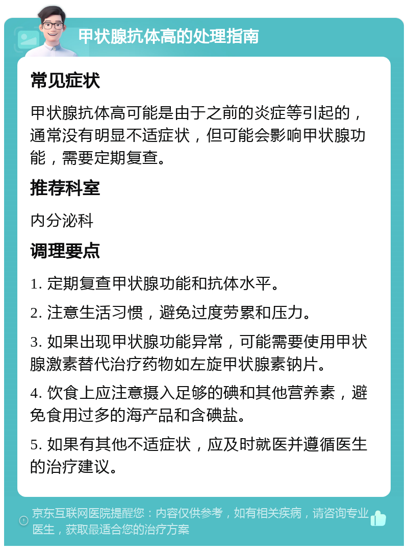 甲状腺抗体高的处理指南 常见症状 甲状腺抗体高可能是由于之前的炎症等引起的，通常没有明显不适症状，但可能会影响甲状腺功能，需要定期复查。 推荐科室 内分泌科 调理要点 1. 定期复查甲状腺功能和抗体水平。 2. 注意生活习惯，避免过度劳累和压力。 3. 如果出现甲状腺功能异常，可能需要使用甲状腺激素替代治疗药物如左旋甲状腺素钠片。 4. 饮食上应注意摄入足够的碘和其他营养素，避免食用过多的海产品和含碘盐。 5. 如果有其他不适症状，应及时就医并遵循医生的治疗建议。