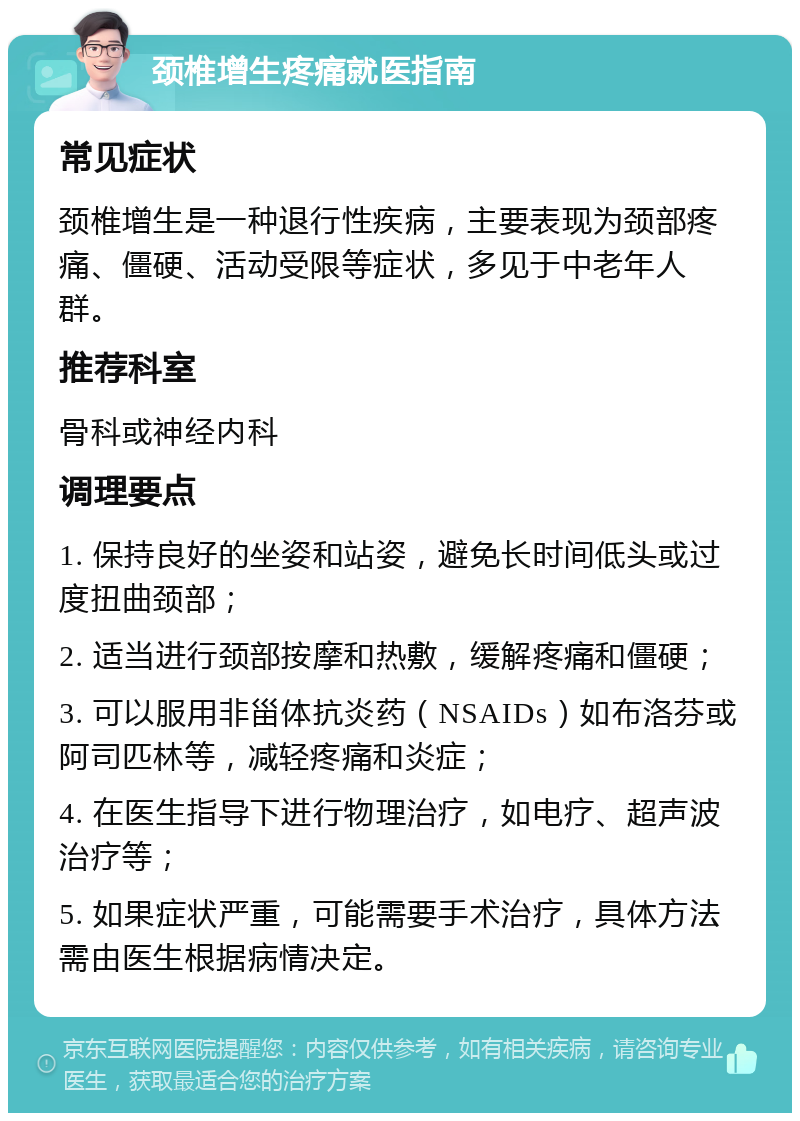 颈椎增生疼痛就医指南 常见症状 颈椎增生是一种退行性疾病，主要表现为颈部疼痛、僵硬、活动受限等症状，多见于中老年人群。 推荐科室 骨科或神经内科 调理要点 1. 保持良好的坐姿和站姿，避免长时间低头或过度扭曲颈部； 2. 适当进行颈部按摩和热敷，缓解疼痛和僵硬； 3. 可以服用非甾体抗炎药（NSAIDs）如布洛芬或阿司匹林等，减轻疼痛和炎症； 4. 在医生指导下进行物理治疗，如电疗、超声波治疗等； 5. 如果症状严重，可能需要手术治疗，具体方法需由医生根据病情决定。