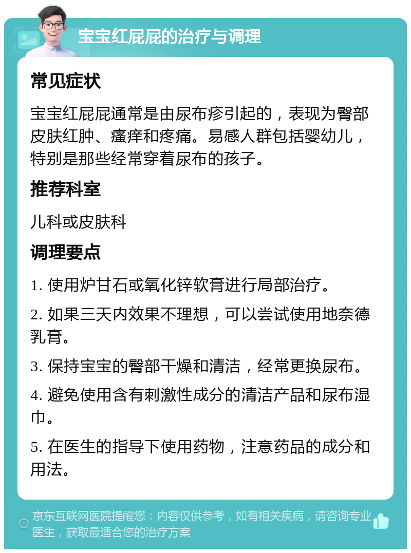 宝宝红屁屁的治疗与调理 常见症状 宝宝红屁屁通常是由尿布疹引起的，表现为臀部皮肤红肿、瘙痒和疼痛。易感人群包括婴幼儿，特别是那些经常穿着尿布的孩子。 推荐科室 儿科或皮肤科 调理要点 1. 使用炉甘石或氧化锌软膏进行局部治疗。 2. 如果三天内效果不理想，可以尝试使用地奈德乳膏。 3. 保持宝宝的臀部干燥和清洁，经常更换尿布。 4. 避免使用含有刺激性成分的清洁产品和尿布湿巾。 5. 在医生的指导下使用药物，注意药品的成分和用法。