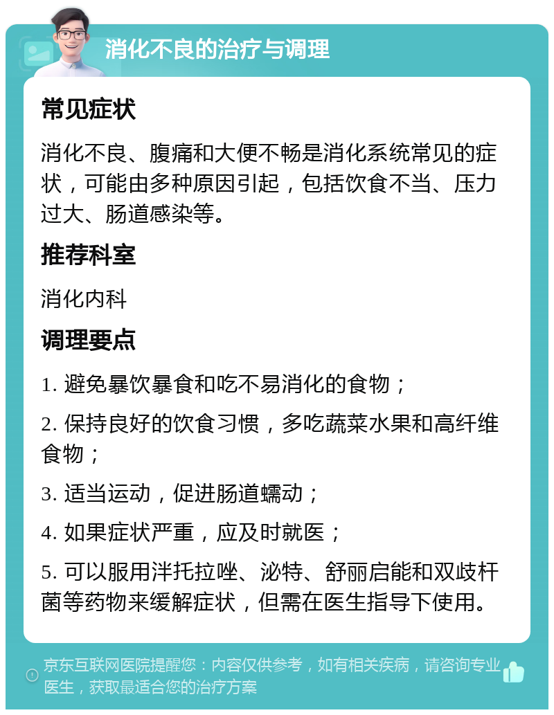 消化不良的治疗与调理 常见症状 消化不良、腹痛和大便不畅是消化系统常见的症状，可能由多种原因引起，包括饮食不当、压力过大、肠道感染等。 推荐科室 消化内科 调理要点 1. 避免暴饮暴食和吃不易消化的食物； 2. 保持良好的饮食习惯，多吃蔬菜水果和高纤维食物； 3. 适当运动，促进肠道蠕动； 4. 如果症状严重，应及时就医； 5. 可以服用泮托拉唑、泌特、舒丽启能和双歧杆菌等药物来缓解症状，但需在医生指导下使用。