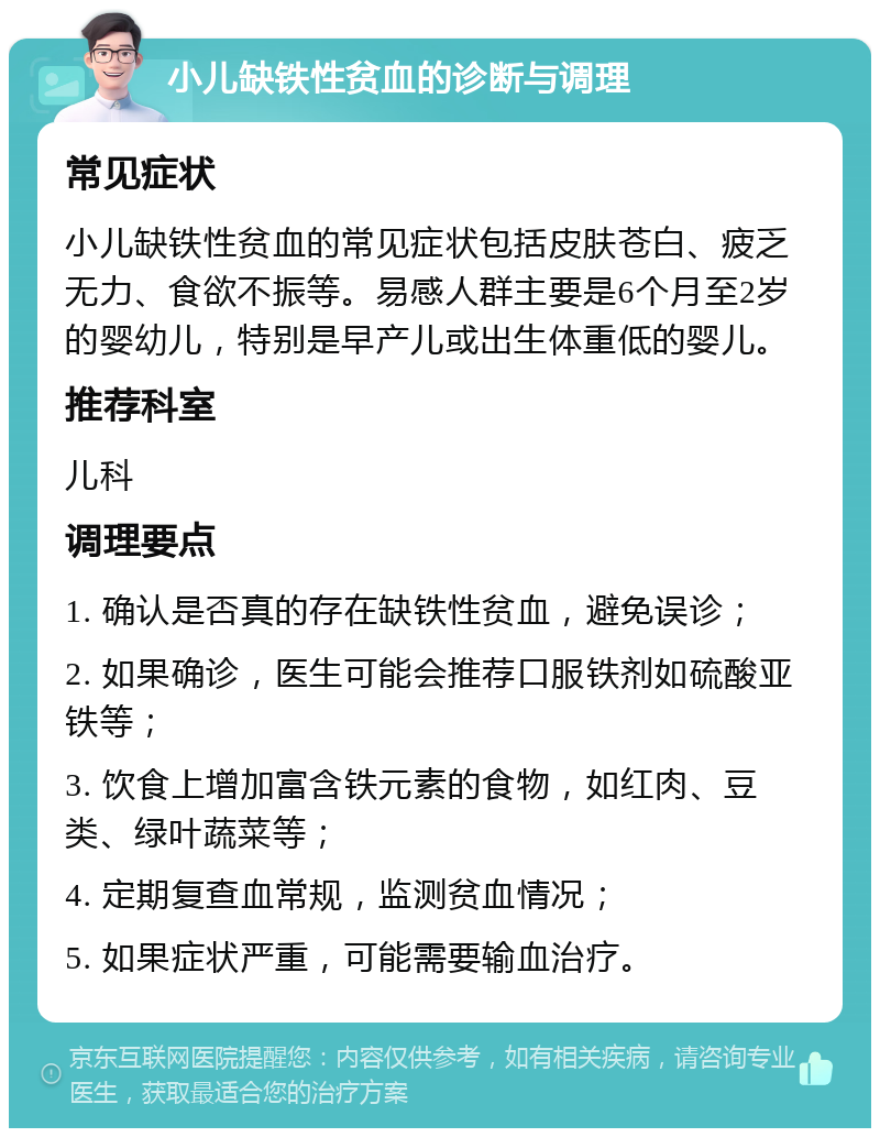 小儿缺铁性贫血的诊断与调理 常见症状 小儿缺铁性贫血的常见症状包括皮肤苍白、疲乏无力、食欲不振等。易感人群主要是6个月至2岁的婴幼儿，特别是早产儿或出生体重低的婴儿。 推荐科室 儿科 调理要点 1. 确认是否真的存在缺铁性贫血，避免误诊； 2. 如果确诊，医生可能会推荐口服铁剂如硫酸亚铁等； 3. 饮食上增加富含铁元素的食物，如红肉、豆类、绿叶蔬菜等； 4. 定期复查血常规，监测贫血情况； 5. 如果症状严重，可能需要输血治疗。