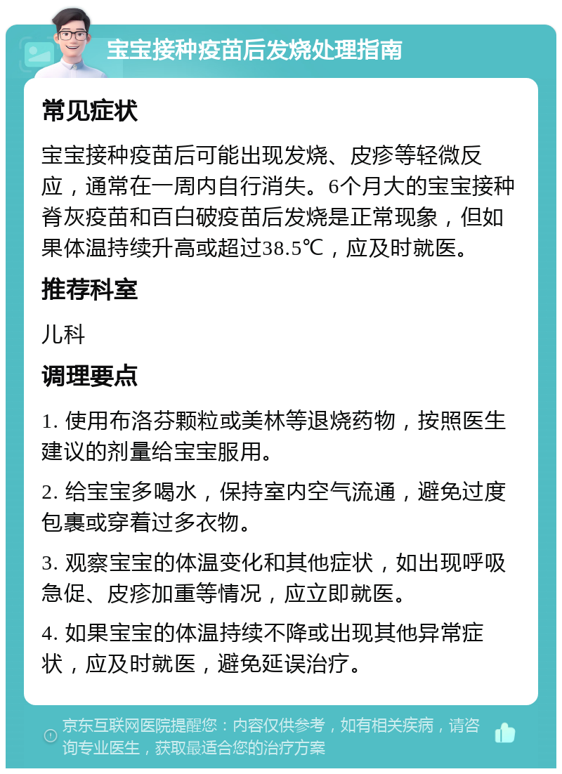 宝宝接种疫苗后发烧处理指南 常见症状 宝宝接种疫苗后可能出现发烧、皮疹等轻微反应，通常在一周内自行消失。6个月大的宝宝接种脊灰疫苗和百白破疫苗后发烧是正常现象，但如果体温持续升高或超过38.5℃，应及时就医。 推荐科室 儿科 调理要点 1. 使用布洛芬颗粒或美林等退烧药物，按照医生建议的剂量给宝宝服用。 2. 给宝宝多喝水，保持室内空气流通，避免过度包裹或穿着过多衣物。 3. 观察宝宝的体温变化和其他症状，如出现呼吸急促、皮疹加重等情况，应立即就医。 4. 如果宝宝的体温持续不降或出现其他异常症状，应及时就医，避免延误治疗。