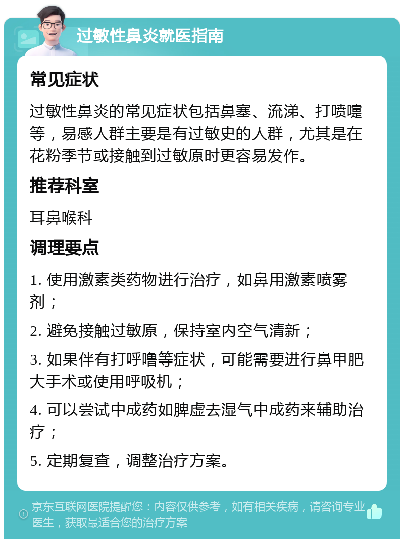 过敏性鼻炎就医指南 常见症状 过敏性鼻炎的常见症状包括鼻塞、流涕、打喷嚏等，易感人群主要是有过敏史的人群，尤其是在花粉季节或接触到过敏原时更容易发作。 推荐科室 耳鼻喉科 调理要点 1. 使用激素类药物进行治疗，如鼻用激素喷雾剂； 2. 避免接触过敏原，保持室内空气清新； 3. 如果伴有打呼噜等症状，可能需要进行鼻甲肥大手术或使用呼吸机； 4. 可以尝试中成药如脾虚去湿气中成药来辅助治疗； 5. 定期复查，调整治疗方案。