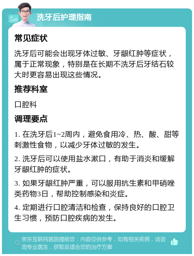 洗牙后护理指南 常见症状 洗牙后可能会出现牙体过敏、牙龈红肿等症状，属于正常现象，特别是在长期不洗牙后牙结石较大时更容易出现这些情况。 推荐科室 口腔科 调理要点 1. 在洗牙后1~2周内，避免食用冷、热、酸、甜等刺激性食物，以减少牙体过敏的发生。 2. 洗牙后可以使用盐水漱口，有助于消炎和缓解牙龈红肿的症状。 3. 如果牙龈红肿严重，可以服用抗生素和甲硝唑类药物3日，帮助控制感染和炎症。 4. 定期进行口腔清洁和检查，保持良好的口腔卫生习惯，预防口腔疾病的发生。