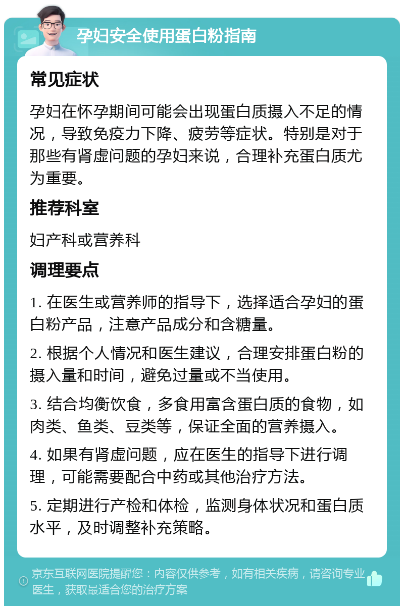 孕妇安全使用蛋白粉指南 常见症状 孕妇在怀孕期间可能会出现蛋白质摄入不足的情况，导致免疫力下降、疲劳等症状。特别是对于那些有肾虚问题的孕妇来说，合理补充蛋白质尤为重要。 推荐科室 妇产科或营养科 调理要点 1. 在医生或营养师的指导下，选择适合孕妇的蛋白粉产品，注意产品成分和含糖量。 2. 根据个人情况和医生建议，合理安排蛋白粉的摄入量和时间，避免过量或不当使用。 3. 结合均衡饮食，多食用富含蛋白质的食物，如肉类、鱼类、豆类等，保证全面的营养摄入。 4. 如果有肾虚问题，应在医生的指导下进行调理，可能需要配合中药或其他治疗方法。 5. 定期进行产检和体检，监测身体状况和蛋白质水平，及时调整补充策略。