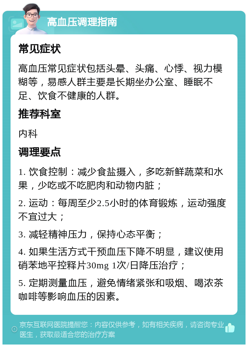 高血压调理指南 常见症状 高血压常见症状包括头晕、头痛、心悸、视力模糊等，易感人群主要是长期坐办公室、睡眠不足、饮食不健康的人群。 推荐科室 内科 调理要点 1. 饮食控制：减少食盐摄入，多吃新鲜蔬菜和水果，少吃或不吃肥肉和动物内脏； 2. 运动：每周至少2.5小时的体育锻炼，运动强度不宜过大； 3. 减轻精神压力，保持心态平衡； 4. 如果生活方式干预血压下降不明显，建议使用硝苯地平控释片30mg 1次/日降压治疗； 5. 定期测量血压，避免情绪紧张和吸烟、喝浓茶咖啡等影响血压的因素。