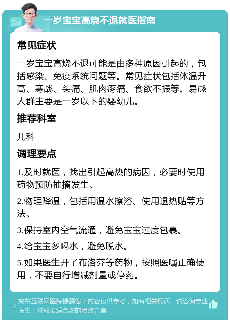 一岁宝宝高烧不退就医指南 常见症状 一岁宝宝高烧不退可能是由多种原因引起的，包括感染、免疫系统问题等。常见症状包括体温升高、寒战、头痛、肌肉疼痛、食欲不振等。易感人群主要是一岁以下的婴幼儿。 推荐科室 儿科 调理要点 1.及时就医，找出引起高热的病因，必要时使用药物预防抽搐发生。 2.物理降温，包括用温水擦浴、使用退热贴等方法。 3.保持室内空气流通，避免宝宝过度包裹。 4.给宝宝多喝水，避免脱水。 5.如果医生开了布洛芬等药物，按照医嘱正确使用，不要自行增减剂量或停药。