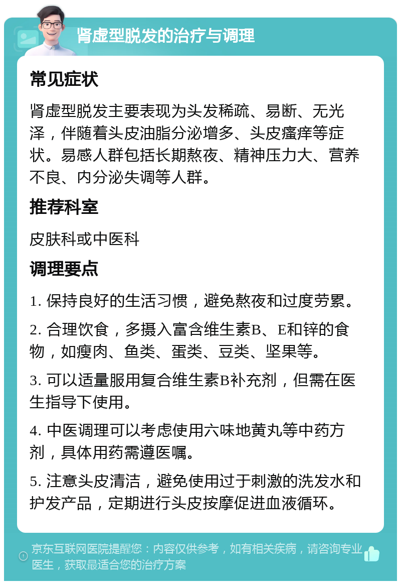 肾虚型脱发的治疗与调理 常见症状 肾虚型脱发主要表现为头发稀疏、易断、无光泽，伴随着头皮油脂分泌增多、头皮瘙痒等症状。易感人群包括长期熬夜、精神压力大、营养不良、内分泌失调等人群。 推荐科室 皮肤科或中医科 调理要点 1. 保持良好的生活习惯，避免熬夜和过度劳累。 2. 合理饮食，多摄入富含维生素B、E和锌的食物，如瘦肉、鱼类、蛋类、豆类、坚果等。 3. 可以适量服用复合维生素B补充剂，但需在医生指导下使用。 4. 中医调理可以考虑使用六味地黄丸等中药方剂，具体用药需遵医嘱。 5. 注意头皮清洁，避免使用过于刺激的洗发水和护发产品，定期进行头皮按摩促进血液循环。