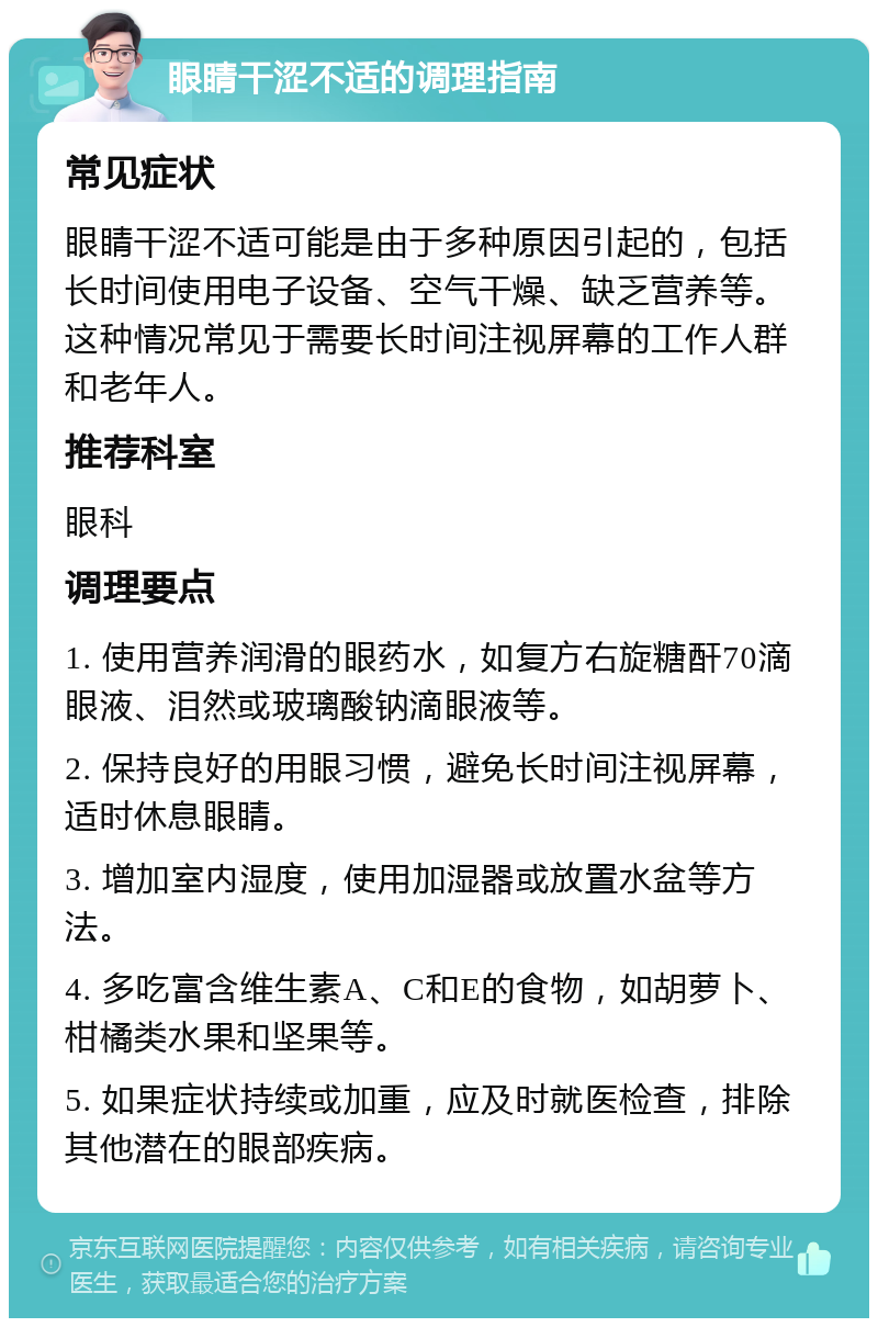 眼睛干涩不适的调理指南 常见症状 眼睛干涩不适可能是由于多种原因引起的，包括长时间使用电子设备、空气干燥、缺乏营养等。这种情况常见于需要长时间注视屏幕的工作人群和老年人。 推荐科室 眼科 调理要点 1. 使用营养润滑的眼药水，如复方右旋糖酐70滴眼液、泪然或玻璃酸钠滴眼液等。 2. 保持良好的用眼习惯，避免长时间注视屏幕，适时休息眼睛。 3. 增加室内湿度，使用加湿器或放置水盆等方法。 4. 多吃富含维生素A、C和E的食物，如胡萝卜、柑橘类水果和坚果等。 5. 如果症状持续或加重，应及时就医检查，排除其他潜在的眼部疾病。