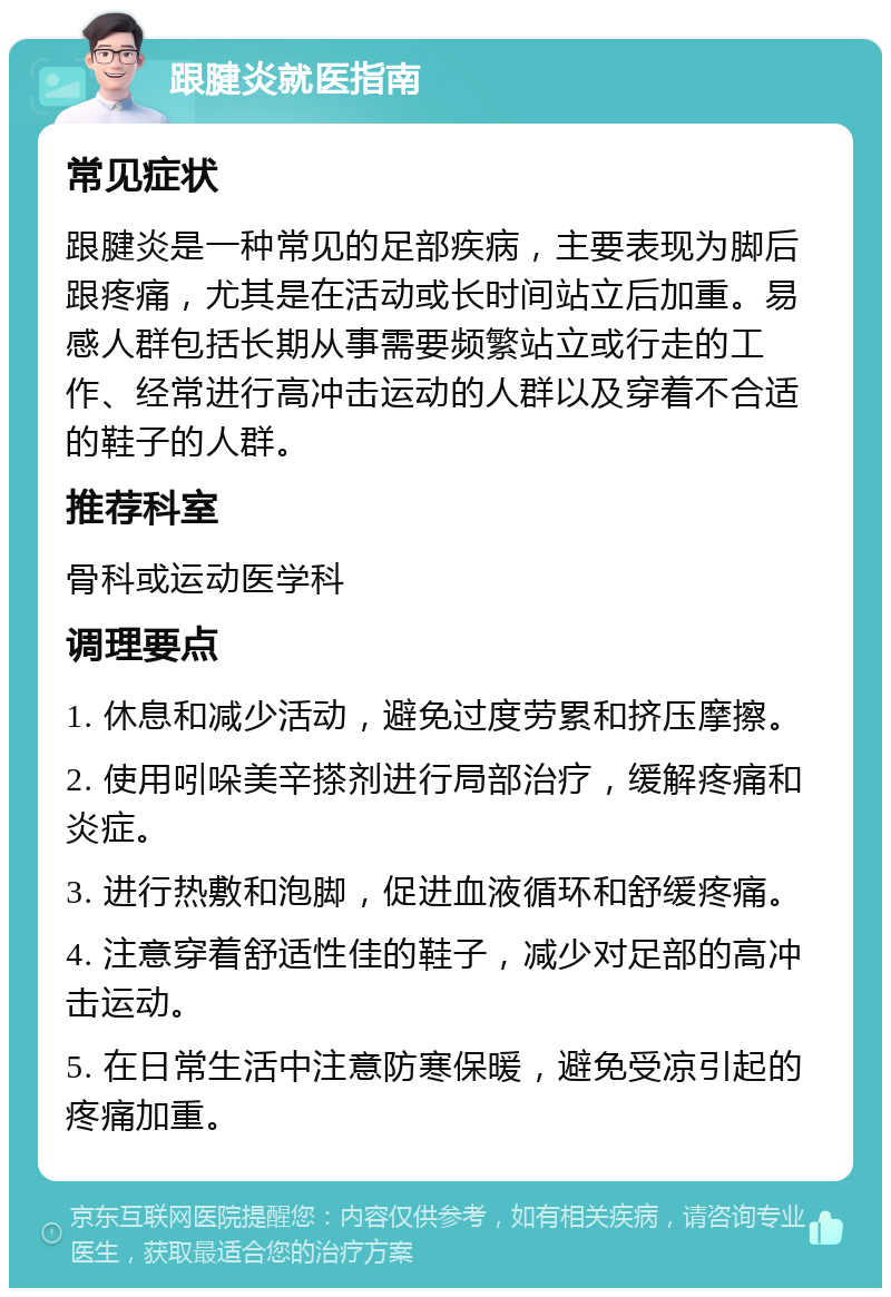 跟腱炎就医指南 常见症状 跟腱炎是一种常见的足部疾病，主要表现为脚后跟疼痛，尤其是在活动或长时间站立后加重。易感人群包括长期从事需要频繁站立或行走的工作、经常进行高冲击运动的人群以及穿着不合适的鞋子的人群。 推荐科室 骨科或运动医学科 调理要点 1. 休息和减少活动，避免过度劳累和挤压摩擦。 2. 使用吲哚美辛搽剂进行局部治疗，缓解疼痛和炎症。 3. 进行热敷和泡脚，促进血液循环和舒缓疼痛。 4. 注意穿着舒适性佳的鞋子，减少对足部的高冲击运动。 5. 在日常生活中注意防寒保暖，避免受凉引起的疼痛加重。