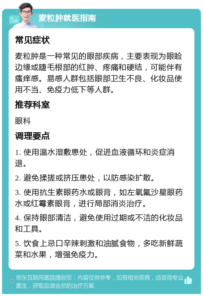 麦粒肿就医指南 常见症状 麦粒肿是一种常见的眼部疾病，主要表现为眼睑边缘或睫毛根部的红肿、疼痛和硬结，可能伴有瘙痒感。易感人群包括眼部卫生不良、化妆品使用不当、免疫力低下等人群。 推荐科室 眼科 调理要点 1. 使用温水湿敷患处，促进血液循环和炎症消退。 2. 避免揉搓或挤压患处，以防感染扩散。 3. 使用抗生素眼药水或眼膏，如左氧氟沙星眼药水或红霉素眼膏，进行局部消炎治疗。 4. 保持眼部清洁，避免使用过期或不洁的化妆品和工具。 5. 饮食上忌口辛辣刺激和油腻食物，多吃新鲜蔬菜和水果，增强免疫力。