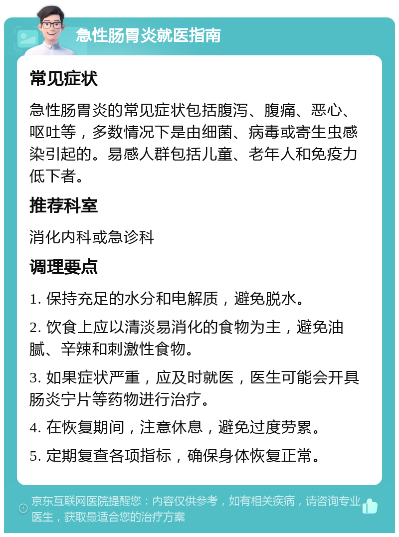 急性肠胃炎就医指南 常见症状 急性肠胃炎的常见症状包括腹泻、腹痛、恶心、呕吐等，多数情况下是由细菌、病毒或寄生虫感染引起的。易感人群包括儿童、老年人和免疫力低下者。 推荐科室 消化内科或急诊科 调理要点 1. 保持充足的水分和电解质，避免脱水。 2. 饮食上应以清淡易消化的食物为主，避免油腻、辛辣和刺激性食物。 3. 如果症状严重，应及时就医，医生可能会开具肠炎宁片等药物进行治疗。 4. 在恢复期间，注意休息，避免过度劳累。 5. 定期复查各项指标，确保身体恢复正常。